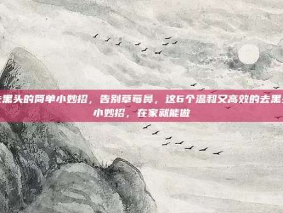 去黑头的简单小妙招，告别草莓鼻，这6个温和又高效的去黑头小妙招，在家就能做