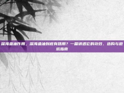 深海鱼油作用，深海鱼油到底有啥用？一篇讲透它的功效、选购与避坑指南