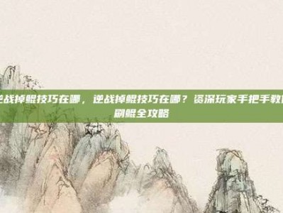 逆战掉鲲技巧在哪，逆战掉鲲技巧在哪？资深玩家手把手教你刷鲲全攻略