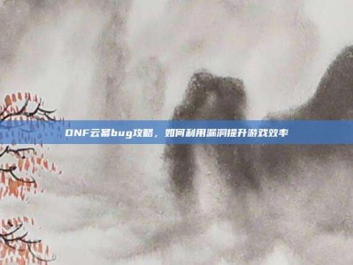 DNF云幂bug攻略，如何利用漏洞提升游戏效率