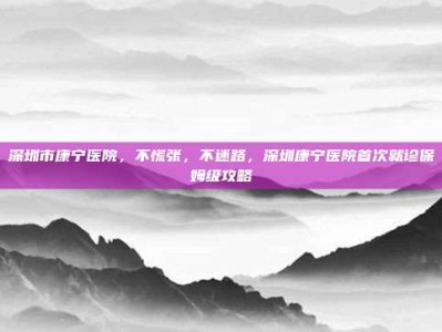 深圳市康宁医院，不慌张，不迷路，深圳康宁医院首次就诊保姆级攻略