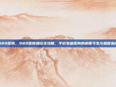 989医院，989医院就诊全攻略，平价宝藏医院的前世今生与就医指南