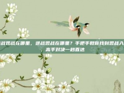 逆战观战在哪里，逆战观战在哪里？手把手教你找到观战入口，高手对决一秒直达