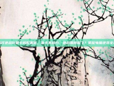 电脑打逆战吃显卡吗配置低，显卡不给力，逆战照样起飞？低配电脑逆袭全攻略