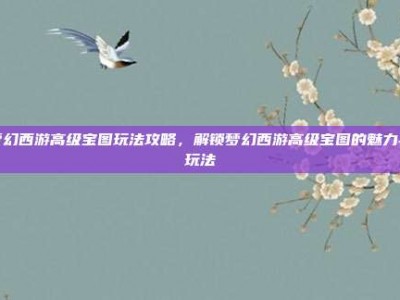 梦幻西游高级宝图玩法攻略，解锁梦幻西游高级宝图的魅力与玩法