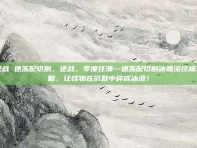 逆战 速冻配切割，逆战，零度狂潮—速冻配切割冰霜流终极攻略，让怪物在沉默中碎成冰渣！