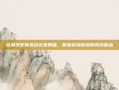 狂飙李宏伟观战北京男篮，聚焦对决背后的竞技看点