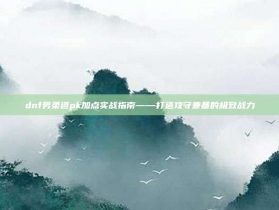 dnf男柔道pk加点实战指南——打造攻守兼备的极致战力