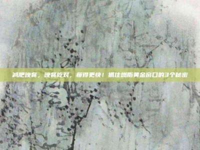 减肥晚餐，晚餐吃对，瘦得更快！抓住燃脂黄金窗口的3个秘密