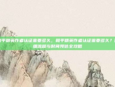 和平精英作者认证需要多久，和平精英作者认证需要多久？详细流程与时间预估全攻略