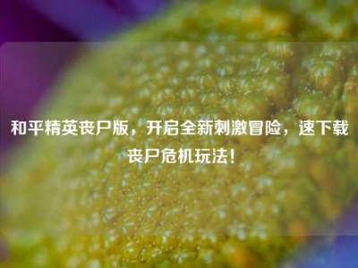 和平精英丧尸版，开启全新刺激冒险，速下载丧尸危机玩法！