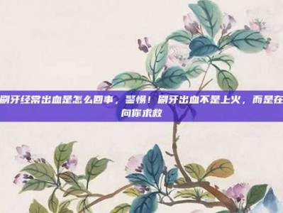 刷牙经常出血是怎么回事，警惕！刷牙出血不是上火，而是在向你求救