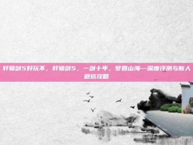 轩辕剑5好玩不，轩辕剑5，一剑十年，梦回山海—深度评测与新人避坑攻略