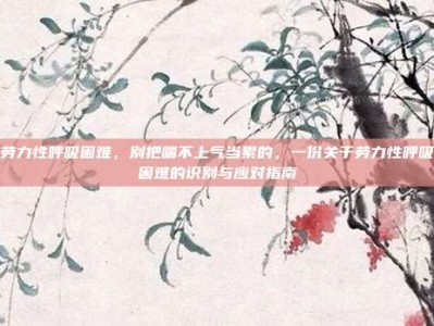 劳力性呼吸困难，别把喘不上气当累的，一份关于劳力性呼吸困难的识别与应对指南