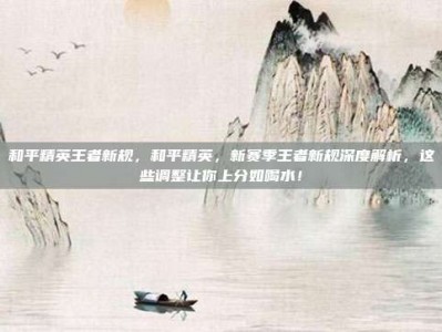 和平精英王者新规，和平精英，新赛季王者新规深度解析，这些调整让你上分如喝水！