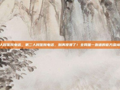 第二人民医院电话，第二人民医院电话，别再傻搜了！全网唯一靠谱的官方查询攻略