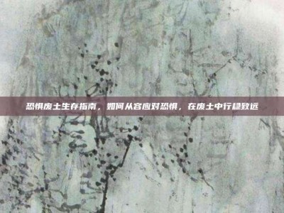 恐惧废土生存指南，如何从容应对恐惧，在废土中行稳致远