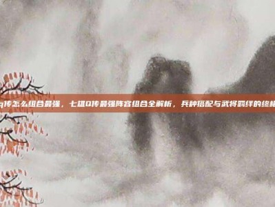 七雄q传怎么组合最强，七雄Q传最强阵容组合全解析，兵种搭配与武将羁绊的终极兵法