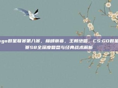 csgo群星联赛第八赛，巅峰谢幕，王朝绝唱，CS:GO群星联赛S8全深度复盘与经典战术解析