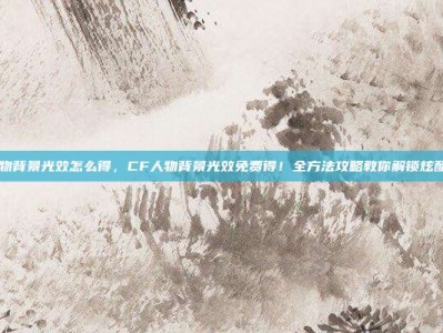 cf人物背景光效怎么得，CF人物背景光效免费得！全方法攻略教你解锁炫酷特效