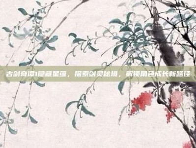 古剑奇谭1隐藏星蕴，探索剑灵秘境，解锁角色成长新路径