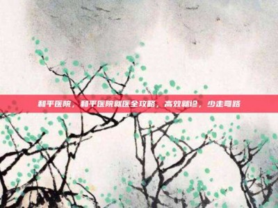 和平医院，和平医院就医全攻略，高效就诊，少走弯路