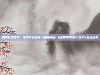 深圳祛痘医院，深圳祛痘医院一篇说清楚！附口碑好的实力医院+医生名单