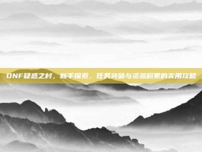 DNF疑惑之村，新手探索、任务突破与资源积累的实用攻略