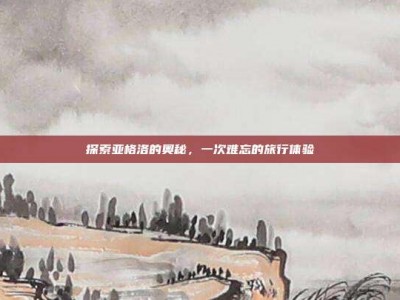 探索亚格洛的奥秘，一次难忘的旅行体验