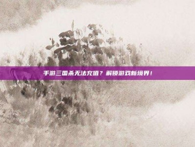 手游三国杀无法充值？解锁游戏新境界！