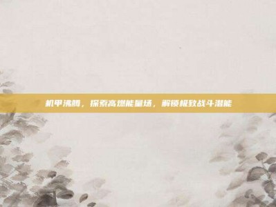 机甲沸腾，探索高燃能量场，解锁极致战斗潜能