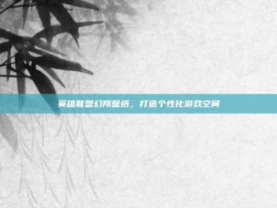 英雄联盟幻翔壁纸，打造个性化游戏空间
