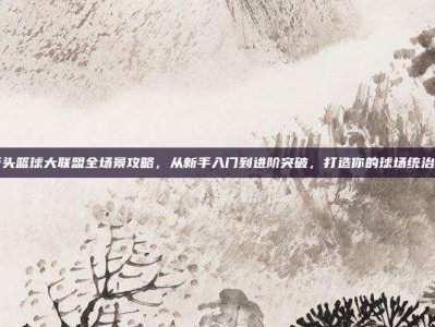 街头篮球大联盟全场景攻略，从新手入门到进阶突破，打造你的球场统治力