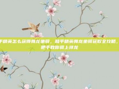 和平精英怎么获得舞龙坐骑，和平精英舞龙坐骑获取全攻略，手把手教你骑上祥龙