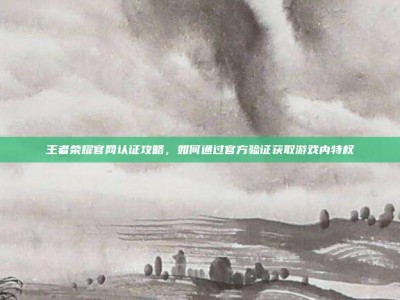 王者荣耀官网认证攻略，如何通过官方验证获取游戏内特权