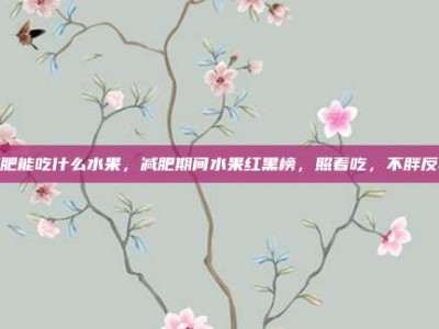 减肥能吃什么水果，减肥期间水果红黑榜，照着吃，不胖反瘦