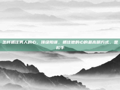 怎样抓住男人的心，顶级阳谋，抓住他的心的最高明方式，是松手