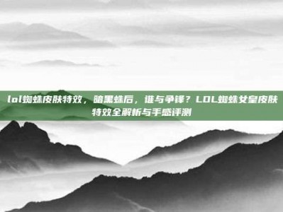 lol蜘蛛皮肤特效，暗黑蛛后，谁与争锋？LOL蜘蛛女皇皮肤特效全解析与手感评测