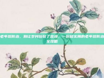 老年斑防治，别让岁月斑驳了容颜，一份超实用的老年斑防治全攻略
