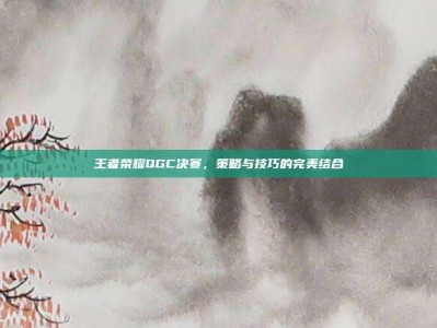 王者荣耀QGC决赛，策略与技巧的完美结合