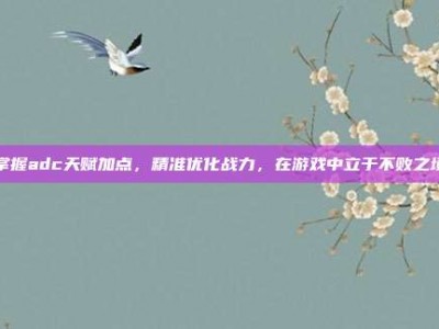 掌握adc天赋加点，精准优化战力，在游戏中立于不败之境