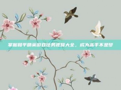 掌握和平精英游戏任务视频大全，成为高手不是梦