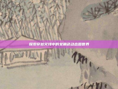 探索穿越火线中的女角色动态图世界