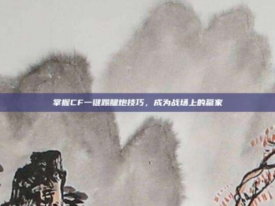 掌握CF一键踢腿炮技巧，成为战场上的赢家