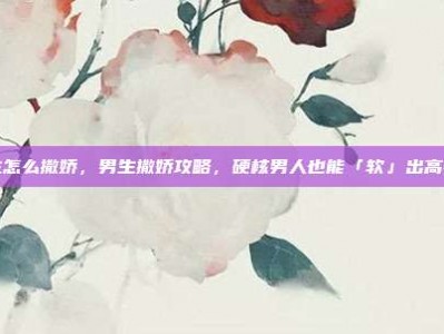 男生怎么撒娇，男生撒娇攻略，硬核男人也能「软」出高情商