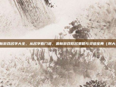 最新游戏名字大全，从名字看门道，最新游戏取名策略与灵感宝典（附大全）