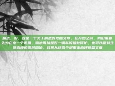 精洗，好，这是一个关于精洗的攻略文章。在开始之前，我们需要先为它定一个视角。精洗可以是对一辆车的极致呵护，也可以是对生活态度的深层隐喻。我将从这两个层面来构建这篇文章
