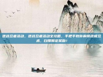 逆战忍者活动，逆战忍者活动全攻略，手把手教你解锁终极忍术，白嫖限定奖励！