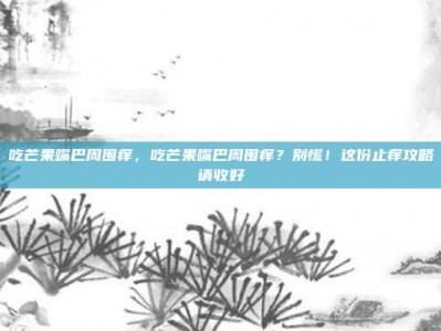 吃芒果嘴巴周围痒，吃芒果嘴巴周围痒？别慌！这份止痒攻略请收好