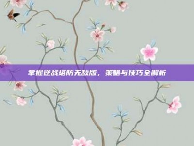 掌握逆战塔防无敌版，策略与技巧全解析